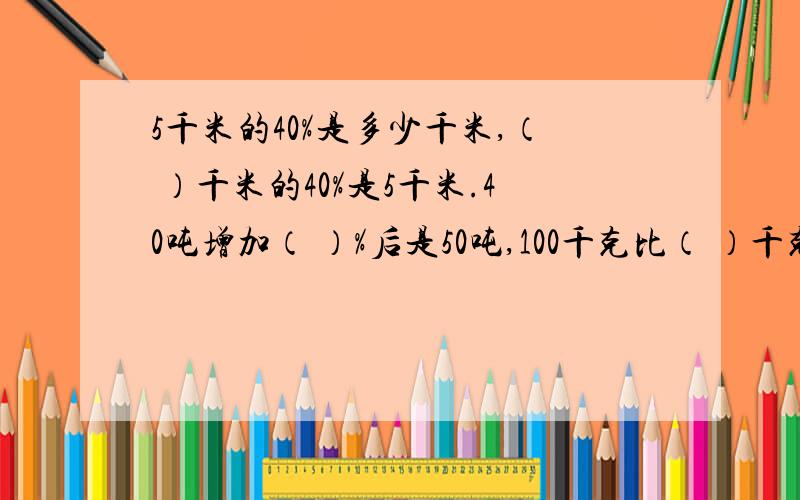 5千米的40%是多少千米,（ ）千米的40%是5千米.40吨增加（ ）%后是50吨,100千克比（ ）千克多25%