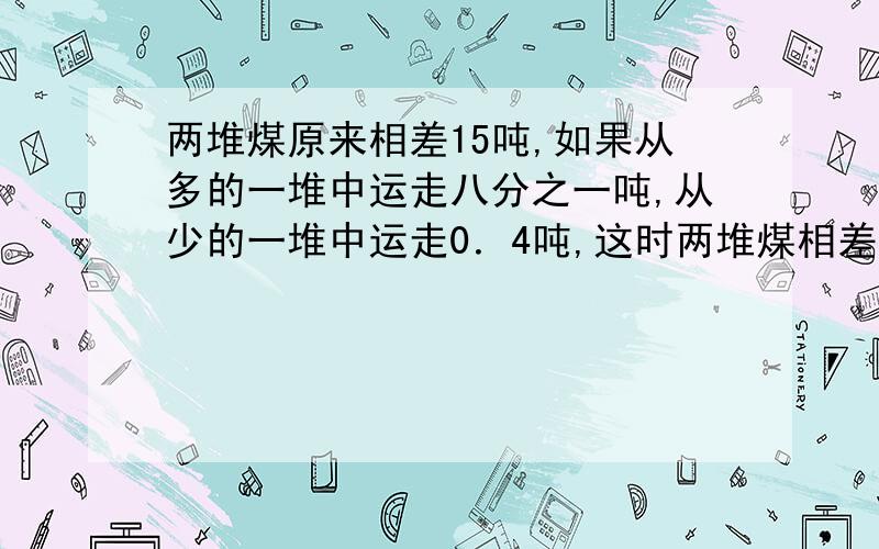 两堆煤原来相差15吨,如果从多的一堆中运走八分之一吨,从少的一堆中运走0．4吨,这时两堆煤相差多少吨?