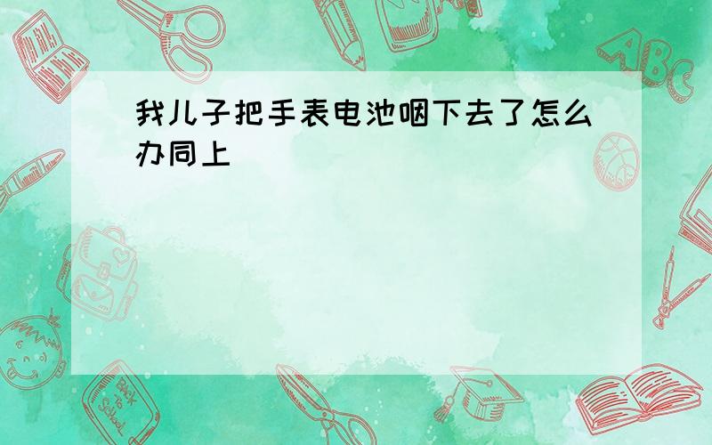 我儿子把手表电池咽下去了怎么办同上