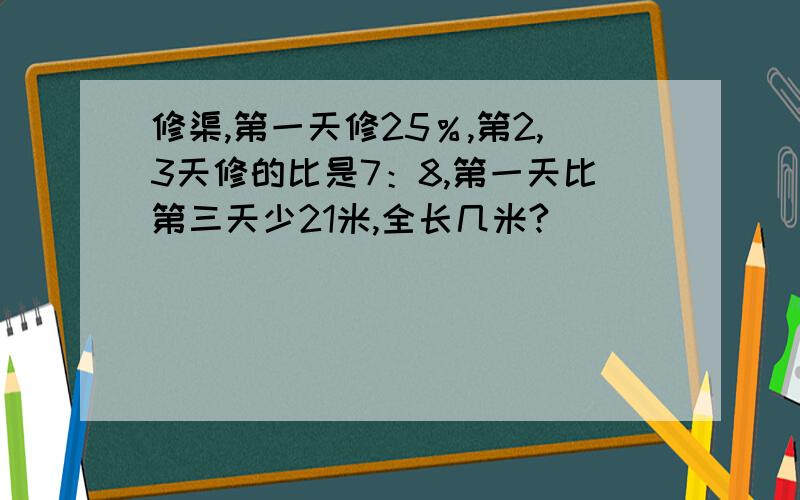 修渠,第一天修25％,第2,3天修的比是7：8,第一天比第三天少21米,全长几米?