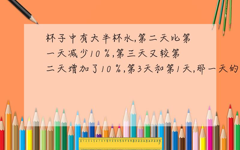 杯子中有大半杯水,第二天比第一天减少10％,第三天又较第二天增加了10％,第3天和第1天,那一天的水多.答得好有加分