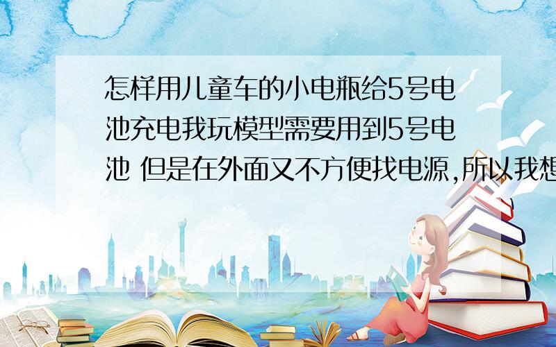 怎样用儿童车的小电瓶给5号电池充电我玩模型需要用到5号电池 但是在外面又不方便找电源,所以我想用个小电瓶给5号电池充电,怎样才能完成呢?