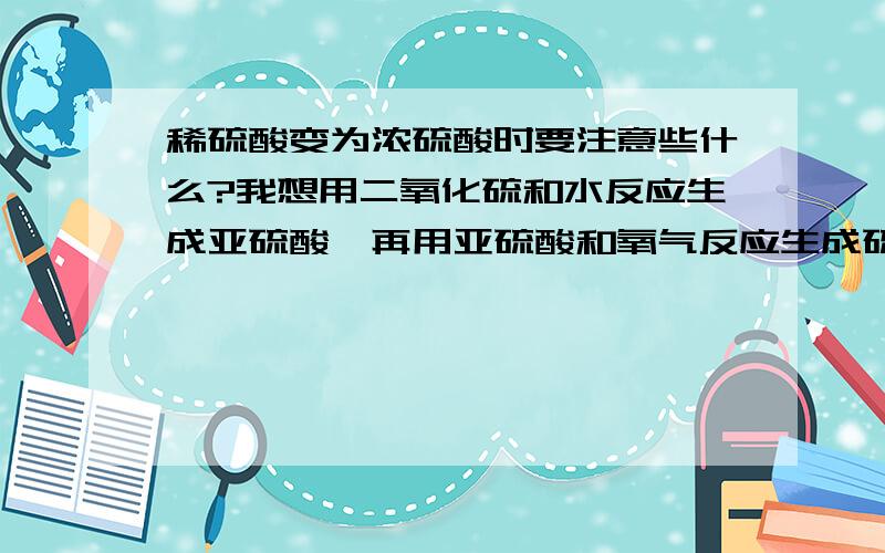 稀硫酸变为浓硫酸时要注意些什么?我想用二氧化硫和水反应生成亚硫酸,再用亚硫酸和氧气反应生成硫酸,可是听说这样生成的硫酸是很稀的,好像可以用蒸发水的方法使硫酸浓度变高,温度应