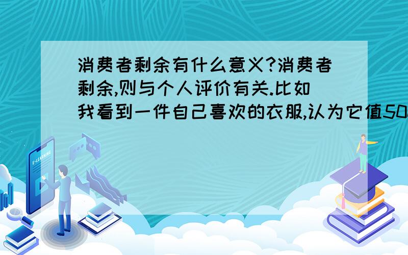 消费者剩余有什么意义?消费者剩余,则与个人评价有关.比如我看到一件自己喜欢的衣服,认为它值500元,经过与卖家讨价还价,以300元成交,我从心理上就认为自己占了200元便宜,这个从心理上占