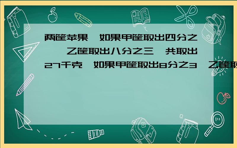 两筐苹果,如果甲筐取出四分之一,乙筐取出八分之三,共取出27千克,如果甲筐取出8分之3,乙筐取出4分之1,共取出28千克.两筐苹果共多少千克?