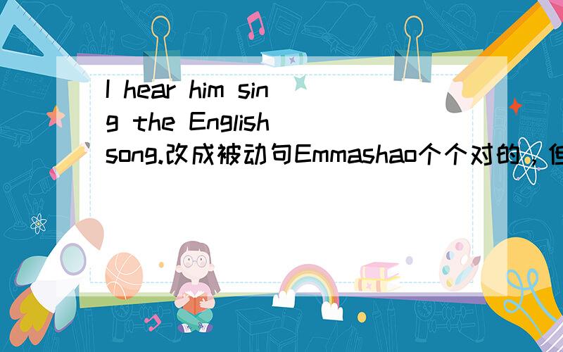 I hear him sing the English song.改成被动句Emmashao个个对的，但为什么是这样？