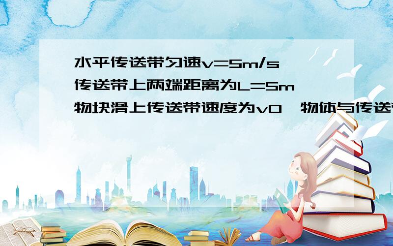 水平传送带匀速v=5m/s,传送带上两端距离为L=5m,物块滑上传送带速度为v0,物体与传送带之间的动摩擦因素是μ=0.5.取g=10m/s.求传送带对物块做的功 (1)v0=0m/s(2)v0=6m/s (3)v0=10m/s