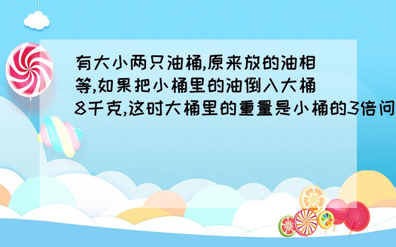 有大小两只油桶,原来放的油相等,如果把小桶里的油倒入大桶8千克,这时大桶里的重量是小桶的3倍问原来两桶各重多少千克