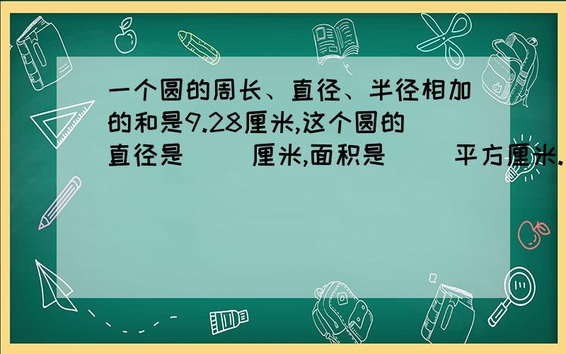 一个圆的周长、直径、半径相加的和是9.28厘米,这个圆的直径是（ ）厘米,面积是（ ）平方厘米.（要计算过程）