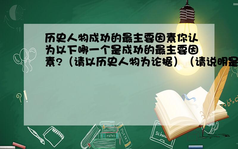 历史人物成功的最主要因素你认为以下哪一个是成功的最主要因素?（请以历史人物为论据）（请说明是哪个历史人物）（请同事说明其他三个选项不是成功的最主要因素的原因（历史人物为