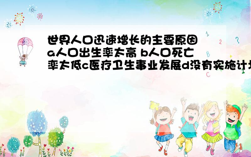 世界人口迅速增长的主要原因 a人口出生率太高 b人口死亡率太低c医疗卫生事业发展d没有实施计划生育