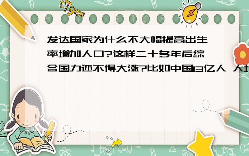 发达国家为什么不大幅提高出生率增加人口?这样二十多年后综合国力还不得大涨?比如中国13亿人 人均GDP少得可怜 但是乘上13亿国力直接爆表 不说欧洲国家 美国有这么大领土 要有个6亿人还