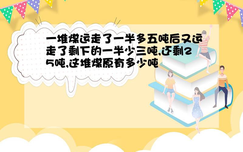 一堆煤运走了一半多五吨后又运走了剩下的一半少三吨,还剩25吨,这堆煤原有多少吨