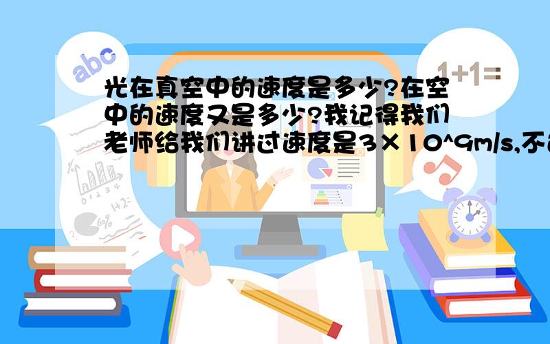 光在真空中的速度是多少?在空中的速度又是多少?我记得我们老师给我们讲过速度是3×10^9m/s,不过没讲是在空中还是真空中,我查了好多资料都说速度是3×10^8m/s求高手解答啊!