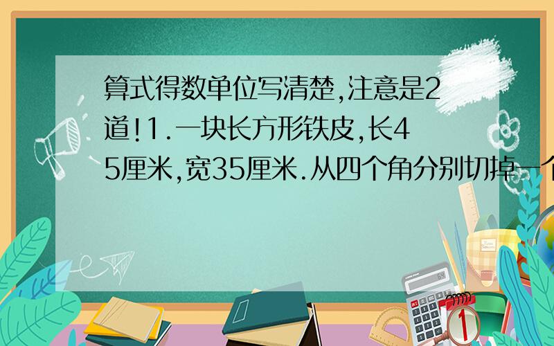 算式得数单位写清楚,注意是2道!1.一块长方形铁皮,长45厘米,宽35厘米.从四个角分别切掉一个变长为5厘米的正方形,然后做成盒子.这个盒子的容积是多少?2.一个带盖的长方体木箱,长12dm,宽8dm,体