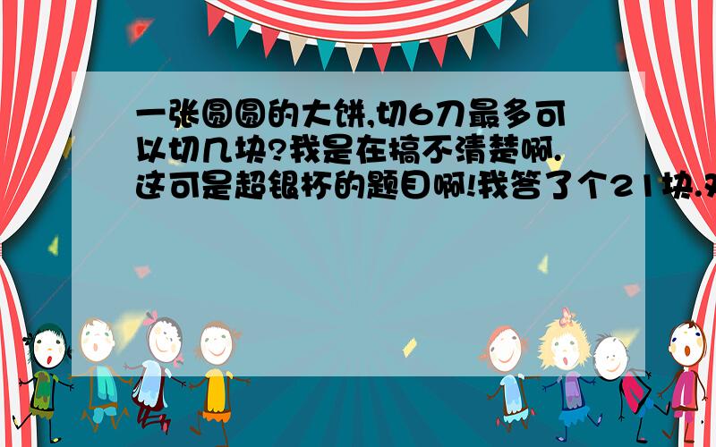 一张圆圆的大饼,切6刀最多可以切几块?我是在搞不清楚啊.这可是超银杯的题目啊!我答了个21块.对么?18日以前的可以多加分.18日成绩都出来了.根据时间来定.