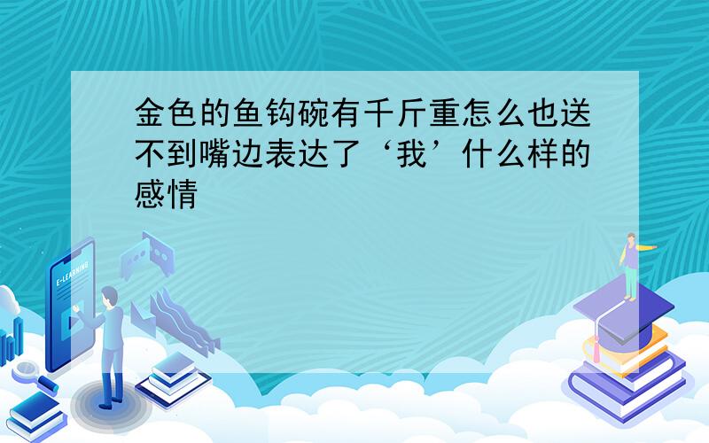 金色的鱼钩碗有千斤重怎么也送不到嘴边表达了‘我’什么样的感情