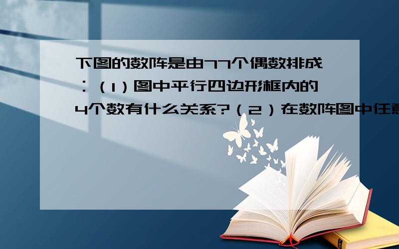 下图的数阵是由77个偶数排成：（1）图中平行四边形框内的4个数有什么关系?（2）在数阵图中任意作一类似（1）中的平行四边形框,设其中一个数为x,那么其他3个数怎样表示?（3）小红说4个