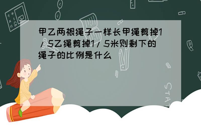 甲乙两根绳子一样长甲绳剪掉1/5乙绳剪掉1/5米则剩下的绳子的比例是什么