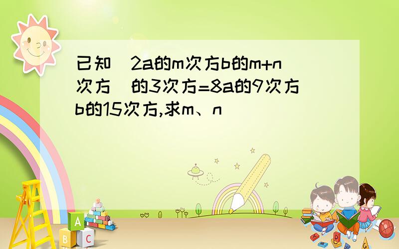 已知（2a的m次方b的m+n次方）的3次方=8a的9次方b的15次方,求m、n