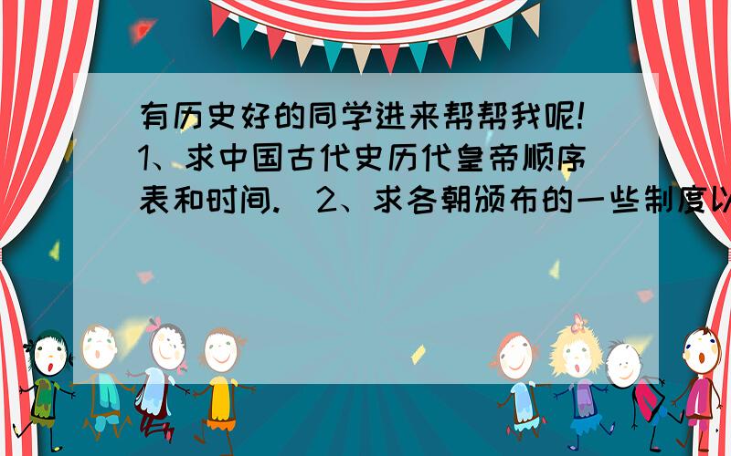 有历史好的同学进来帮帮我呢!1、求中国古代史历代皇帝顺序表和时间.  2、求各朝颁布的一些制度以及加强集权啊.（如 秦朝 三公九卿    时间也要） 3、中国近代史的一些不平等条约和签订