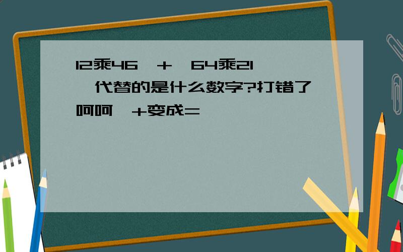 12乘46□+□64乘21 □代替的是什么数字?打错了,呵呵,+变成=