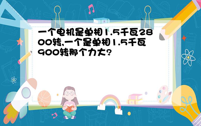 一个电机是单相1.5千瓦2800转,一个是单相1.5千瓦900转那个力大?