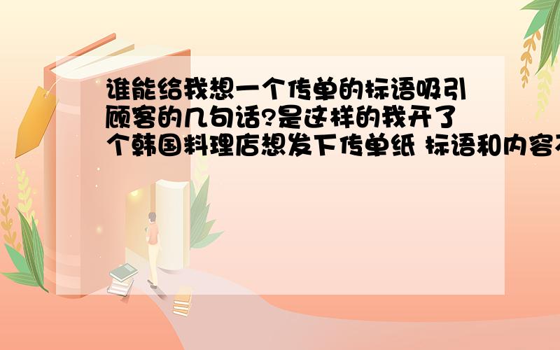 谁能给我想一个传单的标语吸引顾客的几句话?是这样的我开了个韩国料理店想发下传单纸 标语和内容不知道怎么写好 谁能给我几句给你的 吸引顾客的话啊