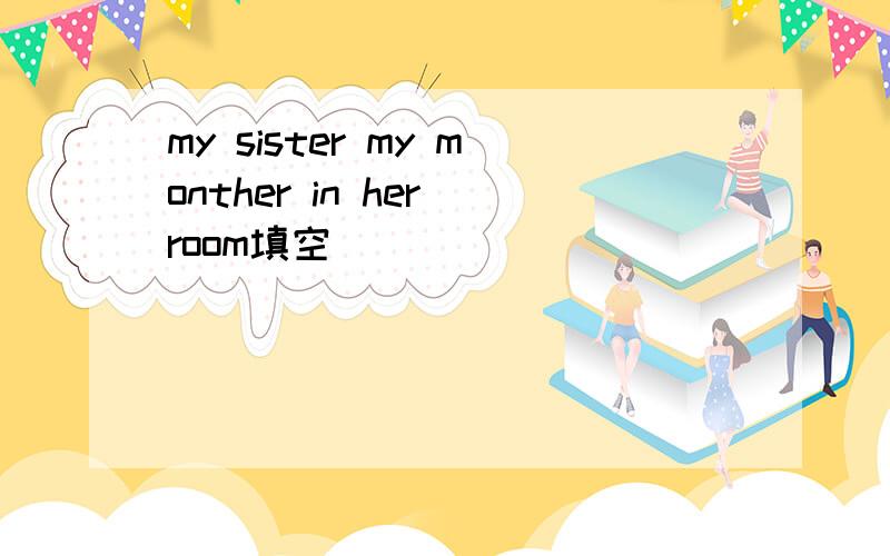 my sister my monther in her room填空