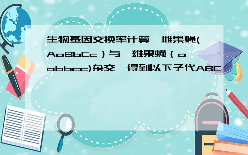 生物基因交换率计算一雌果蝇(AaBbCc）与一雄果蝇（aabbcc)杂交,得到以下子代ABC ——123ABc------17aBC--36AbC----325    abc--142abC--13Abc--34aBc--305总计1000求三基因间的交换率各是多少三基因的连锁图怎样