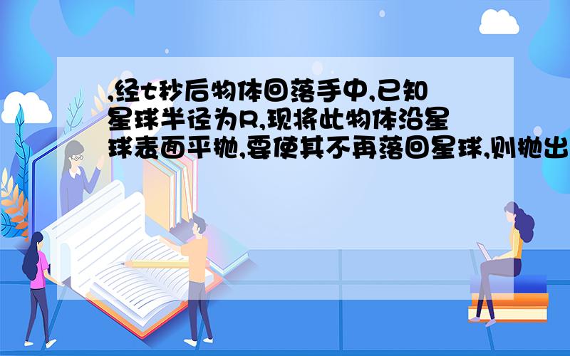 ,经t秒后物体回落手中,已知星球半径为R,现将此物体沿星球表面平抛,要使其不再落回星球,则抛出的速度至少为多少?