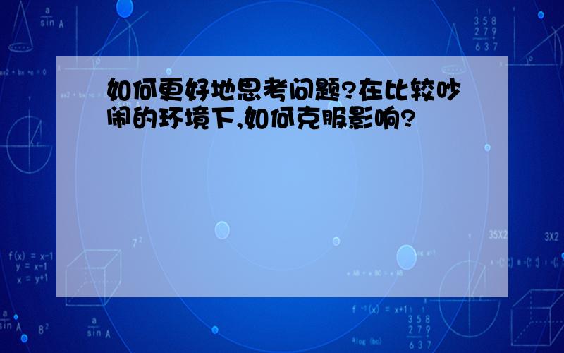 如何更好地思考问题?在比较吵闹的环境下,如何克服影响?