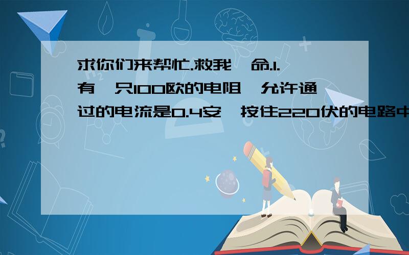 求你们来帮忙.救我一命.1.有一只100欧的电阻,允许通过的电流是0.4安,按住220伏的电路中,能正常工作吗?为使其正常工作,应在电路中如何接入一个阻止多大的电阻.2.一只10欧姆的电阻与一只电