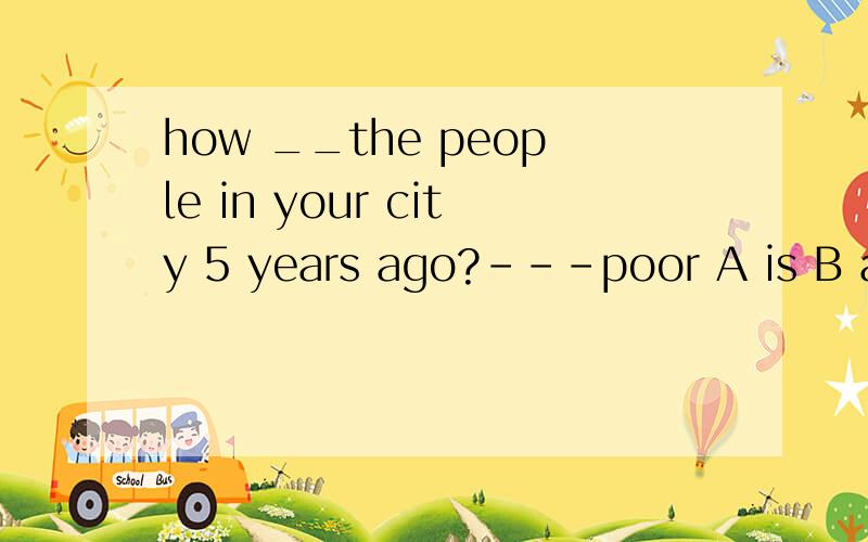 how __the people in your city 5 years ago?---poor A is B are C was D were 要讲为什么?people