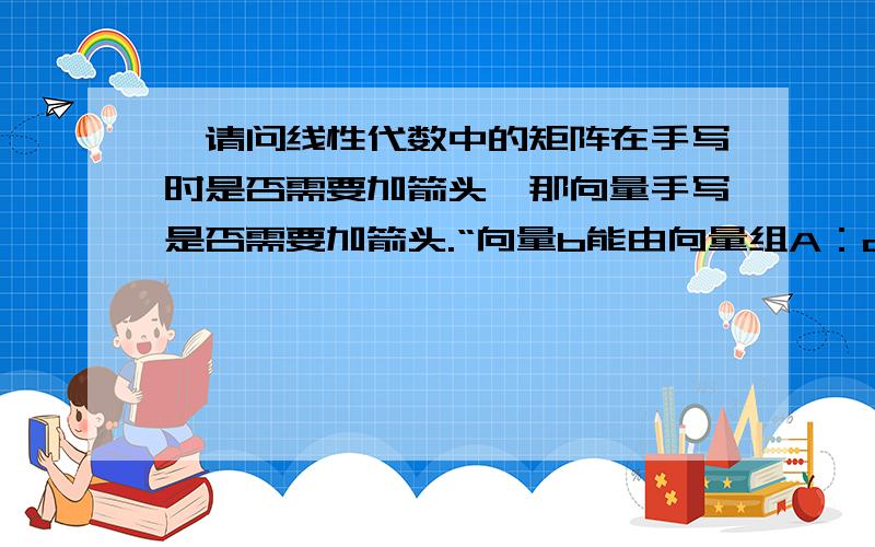 ,请问线性代数中的矩阵在手写时是否需要加箭头,那向量手写是否需要加箭头.“向量b能由向量组A：a1，a2...am线性表示的充分必要条件是矩阵A=（a1,a2,...am)的秩等于矩阵B=（a1,a2,am,b)的秩。”