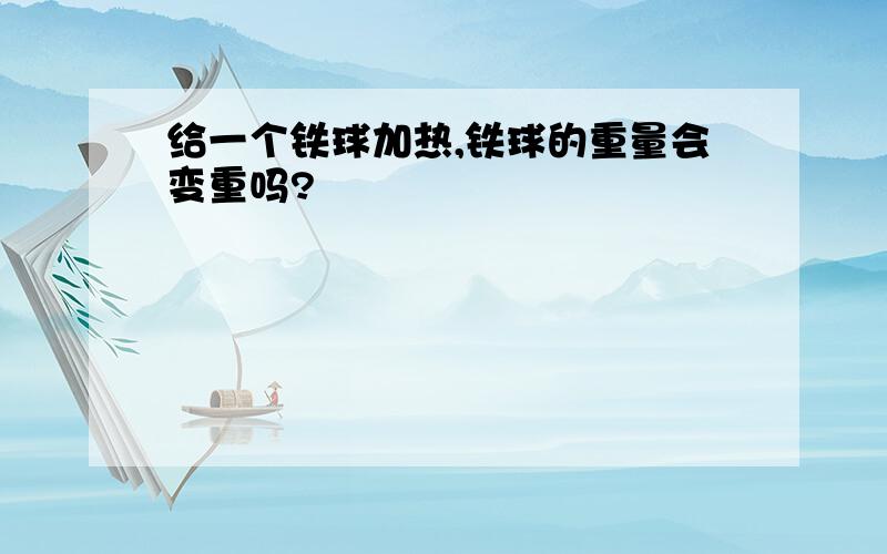 给一个铁球加热,铁球的重量会变重吗?