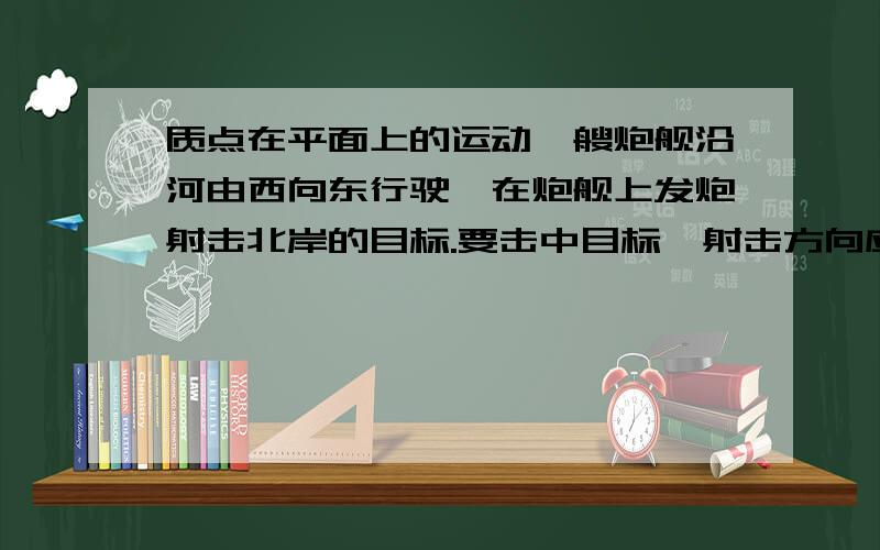 质点在平面上的运动一艘炮舰沿河由西向东行驶,在炮舰上发炮射击北岸的目标.要击中目标,射击方向应直接对准目标,还是应该偏东或偏西一些?说明理由```非常感谢!