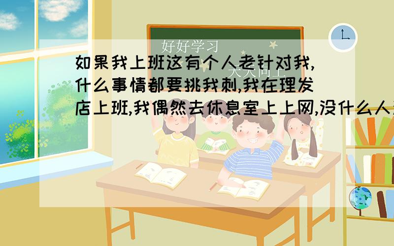 如果我上班这有个人老针对我,什么事情都要挑我刺,我在理发店上班,我偶然去休息室上上网,没什么人洗头,他就老针对我,说你到底下不下来洗头发,我觉得你不该学洗头发了,以后你叫我给你