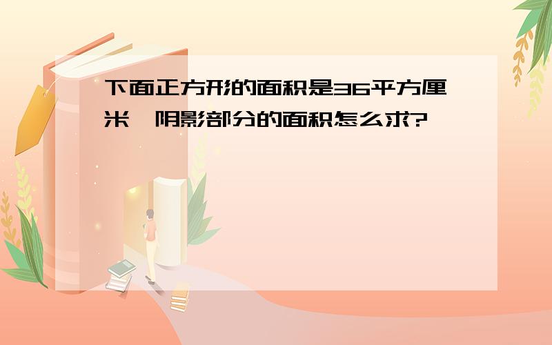 下面正方形的面积是36平方厘米,阴影部分的面积怎么求?