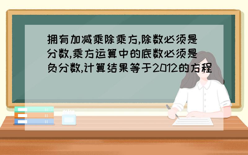 拥有加减乘除乘方,除数必须是分数,乘方运算中的底数必须是负分数,计算结果等于2012的方程