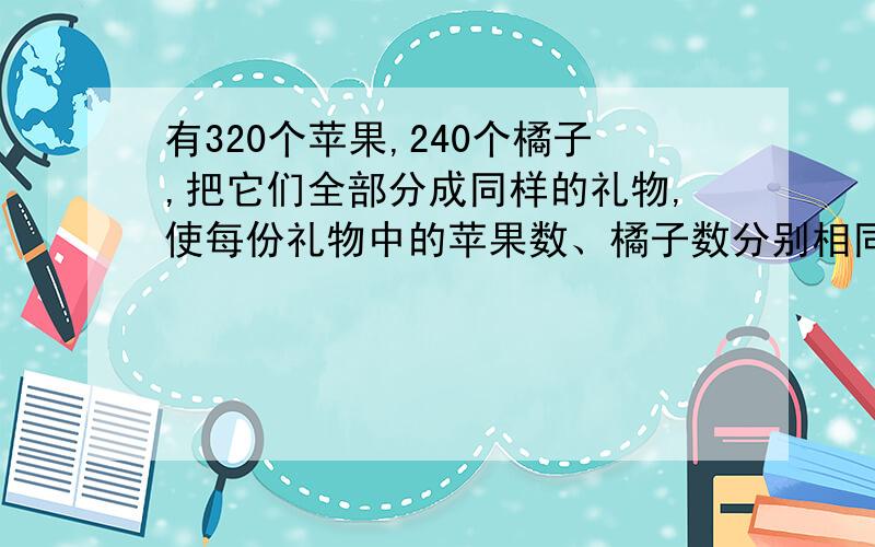 有320个苹果,240个橘子,把它们全部分成同样的礼物,使每份礼物中的苹果数、橘子数分别相同.最多可以分成多少份?在每份礼物中,苹果.橘子各有多少个?