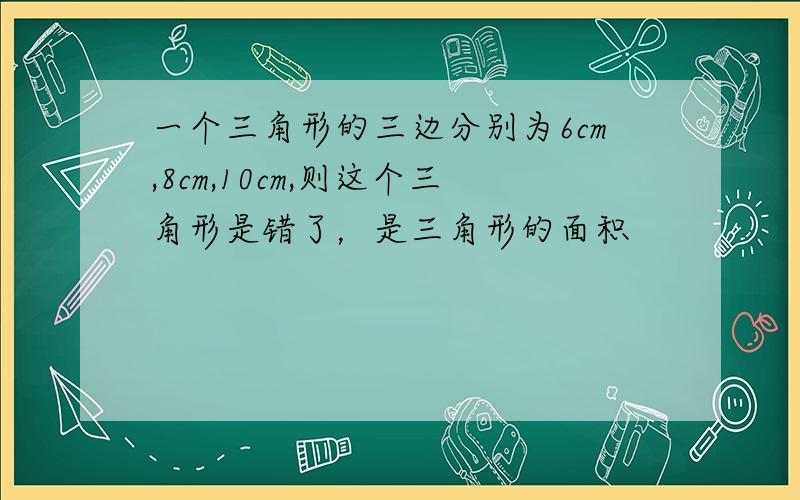 一个三角形的三边分别为6cm,8cm,10cm,则这个三角形是错了，是三角形的面积