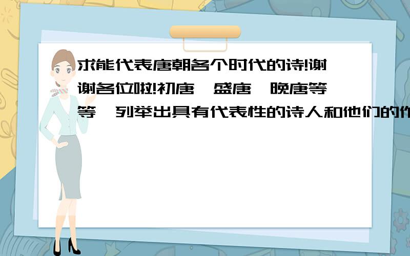 求能代表唐朝各个时代的诗!谢谢各位啦!初唐,盛唐,晚唐等等,列举出具有代表性的诗人和他们的作品,请详细一点,谢谢!请在8月6号之前告诉我.谢谢各位啦!