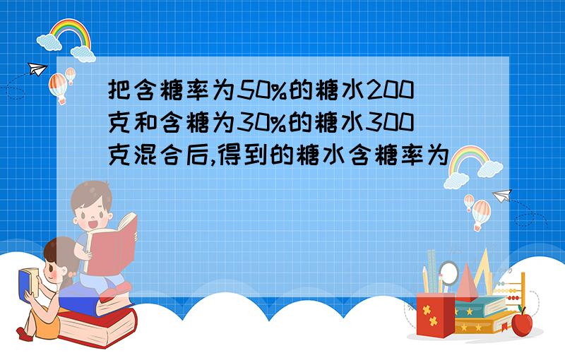 把含糖率为50%的糖水200克和含糖为30%的糖水300克混合后,得到的糖水含糖率为