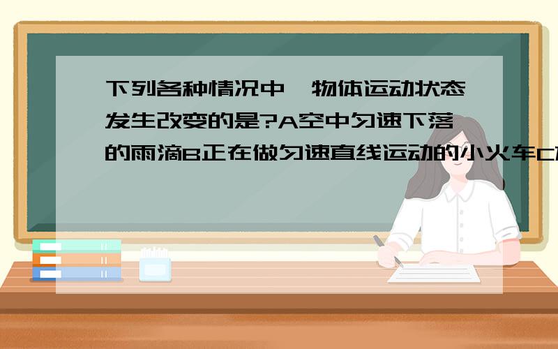 下列各种情况中,物体运动状态发生改变的是?A空中匀速下落的雨滴B正在做匀速直线运动的小火车C放在水平桌面上的铅笔盒D在水平面上做匀速圆周运动的小滑块