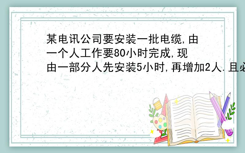 某电讯公司要安装一批电缆,由一个人工作要80小时完成,现由一部分人先安装5小时,再增加2人.且必须在4小时之内完成安装任务,这些人的工作效率相同,应先安排多少人安装?各位路过走过跑过