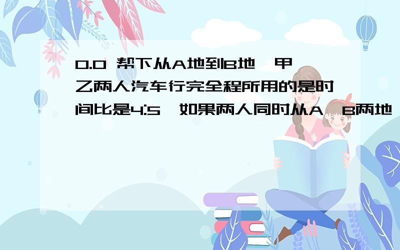 0.0 帮下从A地到B地,甲乙两人汽车行完全程所用的是时间比是4:5,如果两人同时从A,B两地 相对骑出,40分钟相遇,相遇后,继续前进,乙到达A地比甲到达B地晚多少分钟?