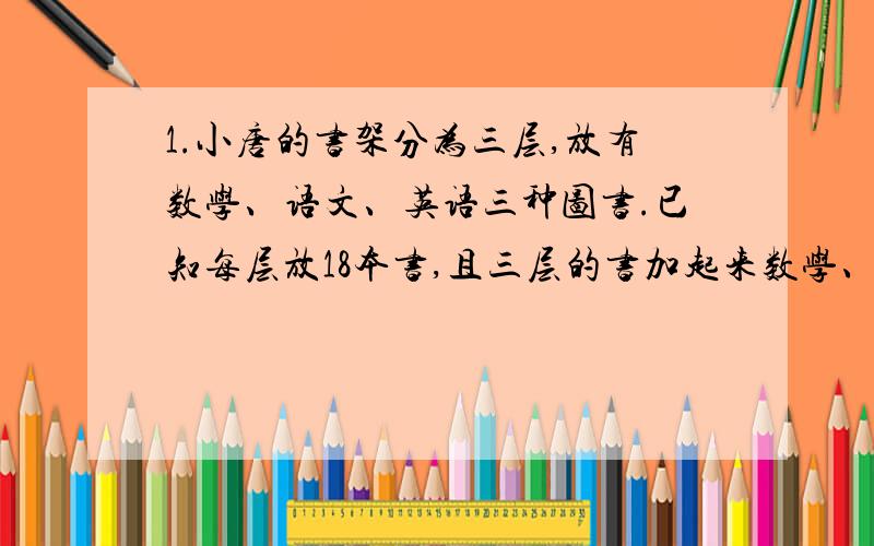 1.小唐的书架分为三层,放有数学、语文、英语三种图书.已知每层放18本书,且三层的书加起来数学、语文、英语也恰各有18本.若第一层的数学书比第二层的英语书少3本,第三层的语文书比英语