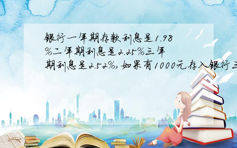 银行一年期存款利息是1.98%二年期利息是2.25%三年期利息是2.52%,如果有1000元存入银行三年后取出怎样存获利最多.