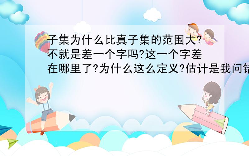 子集为什么比真子集的范围大?不就是差一个字吗?这一个字差在哪里了?为什么这么定义?估计是我问错了,我是想问 子集和真子集就差一个字,为什么这一个字就导致这两个的定义不一样？为什